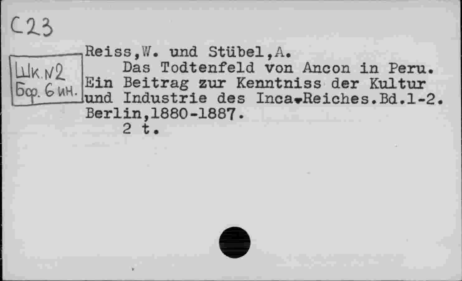 ﻿_______1 Re і s s, W. und Stübel,A.
Ык h/9 Bas TocLtenfeld von Ancon in Peru, г 'Ли Ein Beitrag zur Kenntniss der Kultur PCP- v : lund Industrie des IncavReiches.Bd.1-2
Berlin,1880-1887.
2 t.